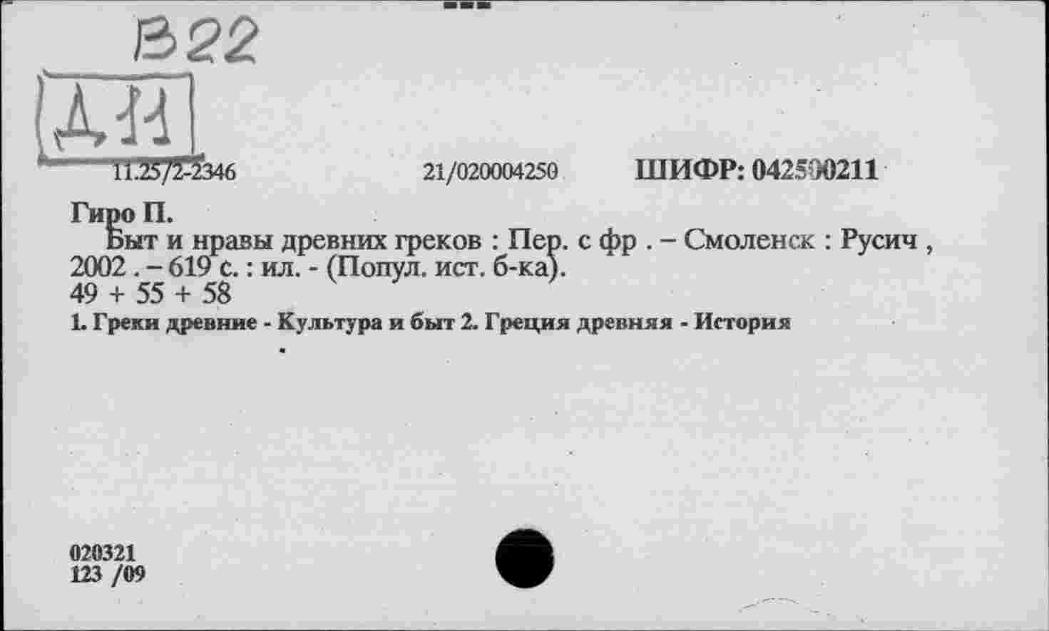 ﻿---І1.25/Й346	21/020004250 ШИФР: 042590211
Гиро П.
Быт и нравы древних греков : Пер. с фр . - Смоленск : Русич , 2002. - 619 с. : ил. - (Попул. ист. б-ка).
49 + 55 + 58
1. Греки древние - Культура и быт 2. Греция древняя - История
020321
123 /09